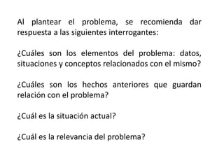 Al plantear el problema, se recomienda dar
respuesta a las siguientes interrogantes:
¿Cuáles son los elementos del problema: datos,
situaciones y conceptos relacionados con el mismo?
¿Cuáles son los hechos anteriores que guardan
relación con el problema?
¿Cuál es la situación actual?
¿Cuál es la relevancia del problema?
 
