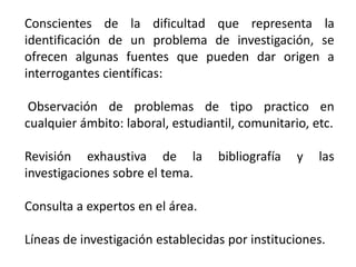 Conscientes de la dificultad que representa la
identificación de un problema de investigación, se
ofrecen algunas fuentes que pueden dar origen a
interrogantes científicas:
Observación de problemas de tipo practico en
cualquier ámbito: laboral, estudiantil, comunitario, etc.
Revisión exhaustiva de la bibliografía y las
investigaciones sobre el tema.
Consulta a expertos en el área.
Líneas de investigación establecidas por instituciones.
 