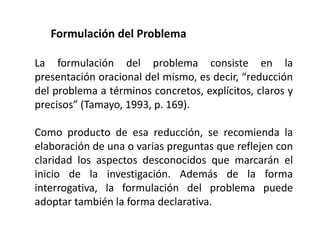Formulación del Problema
La formulación del problema consiste en la
presentación oracional del mismo, es decir, “reducción
del problema a términos concretos, explícitos, claros y
precisos” (Tamayo, 1993, p. 169).
Como producto de esa reducción, se recomienda la
elaboración de una o varias preguntas que reflejen con
claridad los aspectos desconocidos que marcarán el
inicio de la investigación. Además de la forma
interrogativa, la formulación del problema puede
adoptar también la forma declarativa.
 