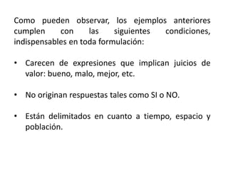 Como pueden observar, los ejemplos anteriores
cumplen con las siguientes condiciones,
indispensables en toda formulación:
• Carecen de expresiones que implican juicios de
valor: bueno, malo, mejor, etc.
• No originan respuestas tales como SI o NO.
• Están delimitados en cuanto a tiempo, espacio y
población.
 
