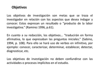 Objetivos
Los objetivos de investigación son metas que se traza el
investigador en relación con los aspectos que desea indagar y
conocer. Estos expresan un resultado o “producto de la labor
investigativa.” (Ramirez 1996, p.61).
En cuanto a su redacción, los objetivos… “traducirán en forma
afirmativa, lo que expresaban las preguntas iniciales.” (Sabino,
1994, p. 108). Para ello se hará uso de verbos en infinitivo, por
ejemplo: conocer, caracterizar, determinar, establecer, detectar,
diagnosticar, etc.
Los objetivos de investigación no deben confundirse con las
actividades o procesos implícitos en el estudio.
 