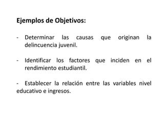 Ejemplos de Objetivos:
- Determinar las causas que originan la
delincuencia juvenil.
- Identificar los factores que inciden en el
rendimiento estudiantil.
- Establecer la relación entre las variables nivel
educativo e ingresos.
 