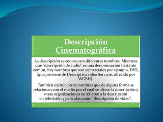 Descripción
Cinematográfica
La descripción se conoce con diferentes nombres. Mientras
que "descripción de audio" es una denominación bastante
común, hay nombres que son comerciales por ejemplo, DVS,
(que proviene de Descriptiva video Servicie, ofrecido por
WGBH).
También existen otros nombres que de alguna forma se
relacionan con el medio por el cual se ofrece la descripción y
otras organizaciones se refieren a la descripción
en televisión y películas como "descripción de video".
 
