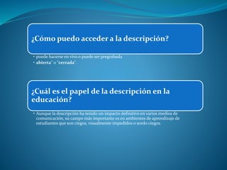 ¿Cómo puedo acceder a la descripción?
• puede hacerse en vivo o puede ser pregrabada
• abierta" o "cerrada".
¿Cuál es el papel de la descripción en la
educación?
• Aunque la descripción ha tenido un impacto definitivo en varios medios de
comunicación, su campo más importante es en ambientes de aprendizaje de
estudiantes que son ciegos, visualmente impedidos o sordo ciegos.
 