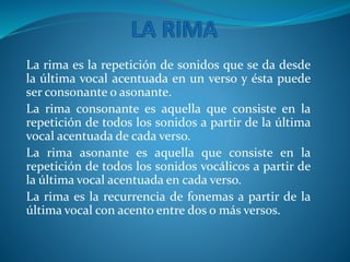 La rima es la repetición de sonidos que se da desde
la última vocal acentuada en un verso y ésta puede
ser consonante o asonante.
La rima consonante es aquella que consiste en la
repetición de todos los sonidos a partir de la última
vocal acentuada de cada verso.
La rima asonante es aquella que consiste en la
repetición de todos los sonidos vocálicos a partir de
la última vocal acentuada en cada verso.
La rima es la recurrencia de fonemas a partir de la
última vocal con acento entre dos o más versos.
 