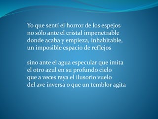 Yo que sentí el horror de los espejos
no sólo ante el cristal impenetrable
donde acaba y empieza, inhabitable,
un imposible espacio de reflejos
sino ante el agua especular que imita
el otro azul en su profundo cielo
que a veces raya el ilusorio vuelo
del ave inversa o que un temblor agita
 