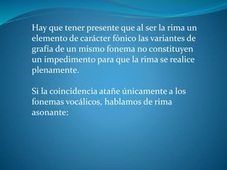 Hay que tener presente que al ser la rima un
elemento de carácter fónico las variantes de
grafía de un mismo fonema no constituyen
un impedimento para que la rima se realice
plenamente.
Si la coincidencia atañe únicamente a los
fonemas vocálicos, hablamos de rima
asonante:
 