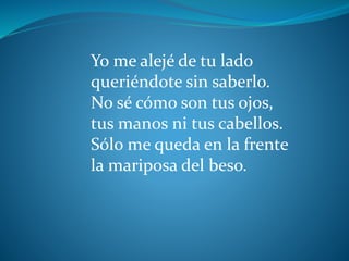 Yo me alejé de tu lado
queriéndote sin saberlo.
No sé cómo son tus ojos,
tus manos ni tus cabellos.
Sólo me queda en la frente
la mariposa del beso.
 