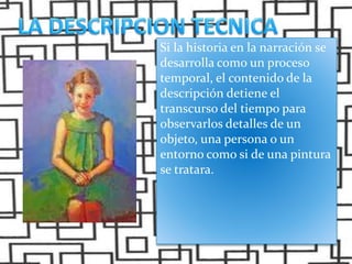 Si la historia en la narración se
desarrolla como un proceso
temporal, el contenido de la
descripción detiene el
transcurso del tiempo para
observarlos detalles de un
objeto, una persona o un
entorno como si de una pintura
se tratara.
 
