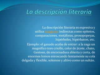 La descripción literaria es expresiva y
utiliza imágenes indirectas como epítetos,
comparaciones, metáforas, prosopopeyas,
hipérboles, hipérbaton, etc.
Ejemplo: el ganado acaba de entrar: a la zaga un
magnífico toro criollo, color de jicote, chato,
Gestoso, de encornadura abierta y corta, de
enormes lomos enroscando lentamente su cola
delgada y flexible, solemne y altivo como un sultán.
 