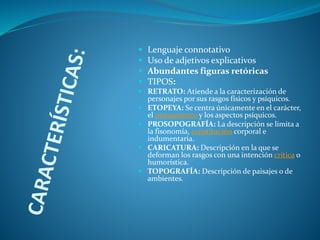  Lenguaje connotativo
 Uso de adjetivos explicativos
 Abundantes figuras retóricas
 TIPOS:
 RETRATO: Atiende a la caracterización de
personajes por sus rasgos físicos y psíquicos.
 ETOPEYA: Se centra únicamente en el carácter,
el pensamiento y los aspectos psíquicos.
 PROSOPOGRAFÍA: La descripción se limita a
la fisonomía, constitución corporal e
indumentaria.
 CARICATURA: Descripción en la que se
deforman los rasgos con una intención crítica o
humorística.
 TOPOGRAFÍA: Descripción de paisajes o de
ambientes.
 