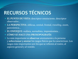 RECURSOS TÉCNICOS
 EL PUNTO DE VISTA: descriptor omnisciente, descriptor
observador...
 LA PERSPECTIVA: oblicua, cenital, frontal, traveling, zoom,
panorámica...
 EL ENFOQUE: realista, surrealista, impresionista...
 CÓMO SE HACE UNA PROSOPOGRAFÍA
 Lo más importante es observar atentamente a la persona
y seleccionar y anotar los rasgos físicos que la caracterizan. Los
rasgos más importantes son los que se refieren al rostro, al
aspecto general y al vestido.
 