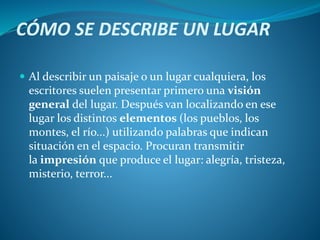 CÓMO SE DESCRIBE UN LUGAR
 Al describir un paisaje o un lugar cualquiera, los
escritores suelen presentar primero una visión
general del lugar. Después van localizando en ese
lugar los distintos elementos (los pueblos, los
montes, el río...) utilizando palabras que indican
situación en el espacio. Procuran transmitir
la impresión que produce el lugar: alegría, tristeza,
misterio, terror...
 