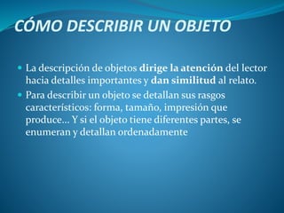 CÓMO DESCRIBIR UN OBJETO
 La descripción de objetos dirige la atención del lector
hacia detalles importantes y dan similitud al relato.
 Para describir un objeto se detallan sus rasgos
característicos: forma, tamaño, impresión que
produce... Y si el objeto tiene diferentes partes, se
enumeran y detallan ordenadamente
 