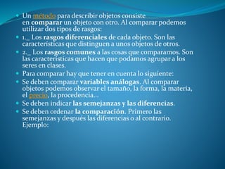  Un método para describir objetos consiste
en comparar un objeto con otro. Al comparar podemos
utilizar dos tipos de rasgos:
 1._ Los rasgos diferenciales de cada objeto. Son las
características que distinguen a unos objetos de otros.
 2._ Los rasgos comunes a las cosas que comparamos. Son
las características que hacen que podamos agrupar a los
seres en clases.
 Para comparar hay que tener en cuenta lo siguiente:
 Se deben comparar variables análogas. Al comparar
objetos podemos observar el tamaño, la forma, la materia,
el precio, la procedencia...
 Se deben indicar las semejanzas y las diferencias.
 Se deben ordenar la comparación. Primero las
semejanzas y después las diferencias o al contrario.
Ejemplo:
 