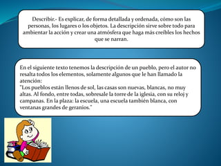 Describir.- Es explicar, de forma detallada y ordenada, cómo son las
personas, los lugares o los objetos. La descripción sirve sobre todo para
ambientar la acción y crear una atmósfera que haga más creíbles los hechos
que se narran.
En el siguiente texto tenemos la descripción de un pueblo, pero el autor no
resalta todos los elementos, solamente algunos que le han llamado la
atención:
"Los pueblos están llenos de sol, las casas son nuevas, blancas, no muy
altas. Al fondo, entre todas, sobresale la torre de la iglesia, con su reloj y
campanas. En la plaza: la escuela, una escuela también blanca, con
ventanas grandes de geranios."
 