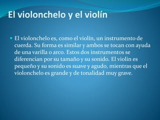 El violonchelo y el violín
 El violonchelo es, como el violín, un instrumento de
cuerda. Su forma es similar y ambos se tocan con ayuda
de una varilla o arco. Estos dos instrumentos se
diferencian por su tamaño y su sonido. El violín es
pequeño y su sonido es suave y agudo, mientras que el
violonchelo es grande y de tonalidad muy grave.
 