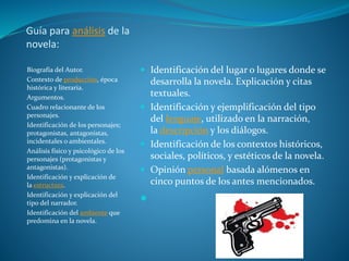 Guía para análisis de la
novela:
Biografía del Autor.
Contexto de producción, época
histórica y literaria.
Argumentos.
Cuadro relacionante de los
personajes.
Identificación de los personajes;
protagonistas, antagonistas,
incidentales o ambientales.
Análisis físico y psicológico de los
personajes (protagonistas y
antagonistas).
Identificación y explicación de
la estructura.
Identificación y explicación del
tipo del narrador.
Identificación del ambiente que
predomina en la novela.
 Identificación del lugar o lugares donde se
desarrolla la novela. Explicación y citas
textuales.
 Identificación y ejemplificación del tipo
del lenguaje, utilizado en la narración,
la descripción y los diálogos.
 Identificación de los contextos históricos,
sociales, políticos, y estéticos de la novela.
 Opinión personal basada alómenos en
cinco puntos de los antes mencionados.

 