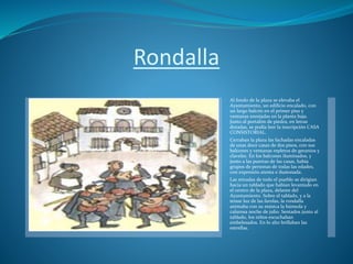 Rondalla
Al fondo de la plaza se elevaba el
Ayuntamiento, un edificio encalado, con
un largo balcón en el primer piso y
ventanas enrejadas en la planta baja.
Junto al portalón de piedra, en letras
doradas, se podía leer la inscripción CASA
CONSISTORIAL.
Cerraban la plaza las fachadas encaladas
de unas doce casas de dos pisos, con sus
balcones y ventanas repletos de geranios y
claveles. En los balcones iluminados, y
junto a las puertas de las casas, había
grupos de personas de todas las edades,
con expresión atenta e ilusionada.
Las miradas de todo el pueblo se dirigían
hacia un tablado que habían levantado en
el centro de la plaza, delante del
Ayuntamiento. Sobre el tablado, y a la
tenue luz de las farolas, la rondalla
animaba con su música la húmeda y
calurosa noche de julio. Sentados junto al
tablado, los niños escuchaban
embelesados. En lo alto brillaban las
estrellas.
 