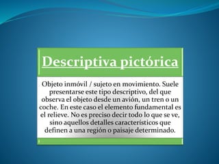 Descriptiva pictórica
Objeto inmóvil / sujeto en movimiento. Suele
presentarse este tipo descriptivo, del que
observa el objeto desde un avión, un tren o un
coche. En este caso el elemento fundamental es
el relieve. No es preciso decir todo lo que se ve,
sino aquellos detalles característicos que
definen a una región o paisaje determinado.
 
