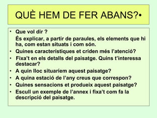 QUÈ HEM DE FER ABANS?•
• Que vol dir ?
És explicar, a partir de paraules, els elements que hi
ha, com estan situats i com són.
• Quines característiques et criden més l’atenció?
• Fixa’t en els detalls del paisatge. Quins t’interessa
destacar?
• A quin lloc situaríem aquest paisatge?
• A quina estació de l’any creus que correspon?
• Quines sensacions et produeix aquest paisatge?
• Escull un exemple de l’annex i fixa’t com fa la
descripció del paisatge.
 