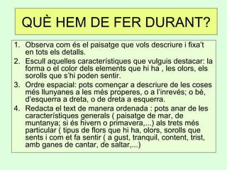 QUÈ HEM DE FER DURANT?
1. Observa com és el paisatge que vols descriure i fixa’t
en tots els detalls.
2. Escull aquelles característiques que vulguis destacar: la
forma o el color dels elements que hi ha , les olors, els
sorolls que s’hi poden sentir.
3. Ordre espacial: pots començar a descriure de les coses
més llunyanes a les més properes, o a l’inrevés; o bé,
d’esquerra a dreta, o de dreta a esquerra.
4. Redacta el text de manera ordenada : pots anar de les
característiques generals ( paisatge de mar, de
muntanya; si és hivern o primavera,...) als trets més
particular ( tipus de flors que hi ha, olors, sorolls que
sents i com et fa sentir ( a gust, tranquil, content, trist,
amb ganes de cantar, de saltar,...)
 