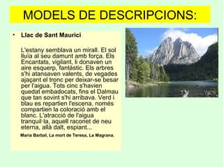 MODELS DE DESCRIPCIONS:
• Llac de Sant Maurici  
   
L'estany semblava un mirall. El sol
lluïa al seu damunt amb força. Els
Encantats, vigilant, li donaven un
aire esquerp, fantàstic. Els arbres
s'hi atansaven valents, de vegades
ajaçant el tronc per deixar-se besar
per l'aigua. Tots cinc s'havien
quedat embadocats, fins el Dalmau
que tan sovint s'hi arribava. Verd i
blau es repartien l'escena, només
compartien la coloració amb el
blanc. L'atracció de l'aigua
tranquil·la, aquell raconet de neu
eterna, allà dalt, espiant...  
Maria Barbal, La mort de Teresa, La Magrana.  
 