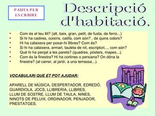 • Com és el teu llit? (alt, baix, gran, petit, de fusta, de ferro...)
• Si hi ha cadires, coixins, catifa, com són? , de quins colors?
• Hi ha calaixera per posar-hi llibres? Com és?
• Si hi ha calaixera, armari, tauleta de nit, escriptori..., com són?
• Què hi ha penjat a les parets? (quadres, pòsters, mapes...).
• Com és la finestra? Hi ha cortines o persiana? On dóna la
• finestra? (al carrer, al jardí, a una terrassa...).
VOCABULARI QUE ET POT AJUDAR:
APARELL DE MÚSICA, DESPERTADOR, EDREDÓ,
GUARDIOLA, JOCS, LLIBRERIA, LLIBRES,
LLUM DE SOSTRE, LLUM DE TAULA, NINES,
NINOTS DE PELUIX, ORDINADOR, PENJADOR,
PRESTATGES.
PAUTA PE R
E S CRIURE
 