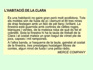 L’HABITACIÓ DE LA CLARA
És una habitació no gaire gran però molt acollidora. Tots
els mobles són de fusta de pi i damunt el llit tres nines
de drap festegen amb un lleó de pèl llarg i brillant. La
finestra està guarnida amb cortines de ratlles roges,
blanques i verdes, de la mateixa roba de què és fet el
cobrellit. Sota la finestra hi ha la taula de treball de la
Clara i al costat mateix un gran bagul de vímet ple de
jocs, capses i mil rampoines.
A l’altra banda, a l’esquerra de la taula, gairebé al costat
de la finestra, tres prestatges hostatgen llibres de
contes, algun ninot de fusta i una petita ràdio.
MERCÈ COMPANY
 