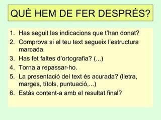 1. Has seguit les indicacions que t’han donat?
2. Comprova si el teu text segueix l’estructura
marcada.
3. Has fet faltes d’ortografia? (...)
4. Torna a repassar-ho.
5. La presentació del text és acurada? (lletra,
marges, títols, puntuació,...)
6. Estàs content-a amb el resultat final?
QUÈ HEM DE FER DESPRÉS?
 