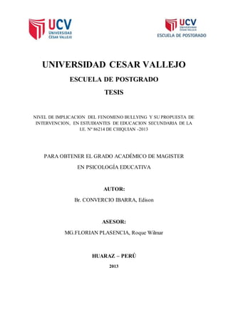 UNIVERSIDAD CESAR VALLEJO
ESCUELA DE POSTGRADO
TESIS
NIVEL DE IMPLICACION DEL FENOMENO BULLYING Y SU PROPUESTA DE
INTERVENCION, EN ESTUDIANTES DE EDUCACION SECUNDARIA DE LA
I.E. Nº 86214 DE CHIQUIAN -2013
PARA OBTENER EL GRADO ACADÉMICO DE MAGISTER
EN PSICOLOGÍA EDUCATIVA
AUTOR:
Br. CONVERCIO IBARRA, Edison
ASESOR:
MG.FLORIAN PLASENCIA, Roque Wilmar
HUARAZ – PERÚ
2013
 