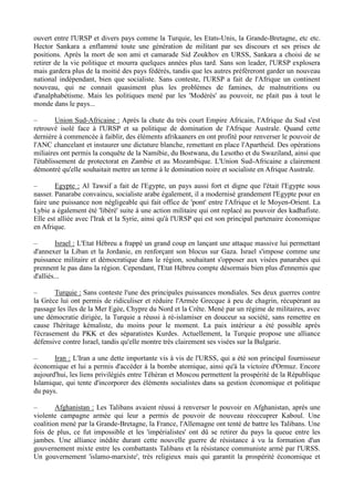 ouvert entre l'URSP et divers pays comme la Turquie, les Etats-Unis, la Grande-Bretagne, etc etc.
Hector Sankara a enflammé toute une génération de militant par ses discours et ses prises de
positions. Après la mort de son ami et camarade Sid Zoukhov en URSS, Sankara a choisi de se
retirer de la vie politique et mourra quelques années plus tard. Sans son leader, l'URSP explosera
mais gardera plus de la moitié des pays fédérés, tandis que les autres préfèreront garder un nouveau
national indépendant, bien que socialiste. Sans conteste, l'URSP a fait de l'Afrique un continent
nouveau, qui ne connait quasiment plus les problèmes de famines, de malnutritions ou
d'analphabétisme. Mais les politiques mené par les 'Modérés' au pouvoir, ne plait pas à tout le
monde dans le pays...
– Union Sud-Africaine : Après la chute du très court Empire Africain, l'Afrique du Sud s'est
retrouvé isolé face à l'URSP et sa politique de domination de l'Afrique Australe. Quand cette
dernière à commencée à faiblir, des éléments afrikaaners en ont profité pour renverser le pouvoir de
l'ANC chancelant et instaurer une dictature blanche, remettant en place l'Apartheid. Des opérations
miliaires ont permis la conquête de la Namibie, du Bostwana, du Lesotho et du Swaziland, ainsi que
l'établissement de protectorat en Zambie et au Mozambique. L'Union Sud-Africaine a clairement
démontré qu'elle souhaitait mettre un terme à le domination noire et socialiste en Afrique Australe.
– Egypte : Al Tawsif a fait de l'Egypte, un pays aussi fort et digne que l'était l'Egypte sous
nasser. Panarabe convaincu, socialiste arabe également, il a modernisé grandement l'Egypte pour en
faire une puissance non négligeable qui fait office de 'pont' entre l'Afrique et le Moyen-Orient. La
Lybie a également été 'libéré' suite à une action militaire qui ont replacé au pouvoir des kadhafiste.
Elle est alliée avec l'Irak et la Syrie, ainsi qu'à l'URSP qui est son principal partenaire économique
en Afrique.
– Israel : L'Etat Hébreu a frappé un grand coup en lançant une attaque massive lui permettant
d'annexer la Liban et la Jordanie, en renforçant son blocus sur Gaza. Israel s'impose comme une
puissance militaire et démocratique dans le région, souhaitant s'opposer aux visées panarabes qui
prennent le pas dans la région. Cependant, l'Etat Hébreu compte désormais bien plus d'ennemis que
d'alliés...
– Turquie : Sans conteste l'une des principales puissances mondiales. Ses deux guerres contre
la Grèce lui ont permis de ridiculiser et réduire l'Armée Grecque à peu de chagrin, récupérant au
passage les îles de la Mer Egée, Chypre du Nord et la Crête. Mené par un régime de militaires, avec
une démocratie dirigée, la Turquie a réussi à ré-islamiser en douceur sa société, sans remettre en
cause l'héritage kémaliste, du moins pour le moment. La paix intérieur a été possible après
l'écrasement du PKK et des séparatistes Kurdes. Actuellement, la Turquie propose une alliance
défensive contre Israel, tandis qu'elle montre très clairement ses visées sur la Bulgarie.
– Iran : L'Iran a une dette importante vis à vis de l'URSS, qui a été son principal fournisseur
économique et lui a permis d'accéder à la bombe atomique, ainsi qu'à la victoire d'Ormuz. Encore
aujourd'hui, les liens privilégiés entre Téhéran et Moscou permettent la prospérité de la République
Islamique, qui tente d'incorporer des éléments socialistes dans sa gestion économique et politique
du pays.
– Afghanistan : Les Talibans avaient réussi à renverser le pouvoir en Afghanistan, après une
violente campagne armée qui leur a permis de pouvoir de nouveau réoccuprer Kaboul. Une
coalition mené par la Grande-Bretagne, la France, l'Allemagne ont tenté de battre les Talibans. Une
fois de plus, ce fut impossible et les 'impérialistes' ont dû se retirer du pays la queue entre les
jambes. Une alliance inédite durant cette nouvelle guerre de résistance à vu la formation d'un
gouvernement mixte entre les combattants Talibans et la résistance communiste armé par l'URSS.
Un gouvernement 'islamo-marxiste', très religieux mais qui garantit la prospérité économique et
 