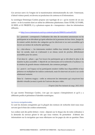 Ces services sont à la l’origine de la transformation informationnelle du web : l’internaute,
d’abord visiteur passif, est devenu un producteur de contenus et d’informations.
Le sociologue Dominique Cardon propose une typologie de ce « qu’on montre de soi aux
autres » et de la manière dont on utilise les différentes plateformes. Entre l’ETRE, LE FAIRE,
LE REEL et LE PROJETE, il y a plusieurs espace de « transparence » dans les informations
diffusées.
=> http://www.internetactu.net/wp-content/uploads/2008/01/cardon02.JPG
Le « paravent » correspond à l’utilisation des sites de rencontres amoureuses où les
participants ne se dévoilent qu’après sélection de la personne de leur choix. Jusque-là,
ils restent cachés derrière des catégories qui les décrivent et ne sont accessibles qu’à
travers un moteur de recherche spécifique.
Le « clair-obscur » : les internautes rendent visibles leur intimité, leur quotidien et
leur vie sociale, mais en s’adressant à un réseau social de proches difficilement
accessibles pour les autres.
C’est dans le « phare » que l’on trouve les participants qui se dévoilent le plus et de
manière la plus accessible. L’objectif de ces internautes est la recherche d’audience via
la création de grands réseaux relationnels, des contenus partagés.
Le « post-it » est l’espace où les participants rendent visibles leur disponibilité et leur
présence en multipliant les indices contextuels, mais ils réservent cet accès à un cercle
relationnel restreint.
Dans la « lanterna magica » enfin se retrouvent les internautes qui conçoivent leur
identité virtuelle (avatar) à partir de l’univers des jeux vidéo.
D’après Celia Pon (mémoire de stage, 2012-2013)
Ce que montre Dominique Cardon, c’est que ces espaces s’interpénètrent et qu’il y a
différents profils et périmètres d’identités numériques.
Les traces navigationnelles
Ce sont les données enregistrées par la plupart des moteurs de recherche dont nous nous
servons (par le biais des cookies notamment).
Les cookies sont des petits fichiers « texte » déposés sur le disque dur de notre ordinateur à
la demande du serveur gérant le site que nous visitons. Ils permettent d’obtenir des
informations sur la navigation que nous effectuons sur les pages du site en question. Dans
MARTIN-GOMEZ FRANCISCO - - SUPPORT DE FORMATION - - http://theocom.wordpress.com 2
 