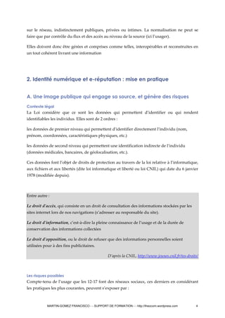 sur le réseau, indistinctement publiques, privées ou intimes. La normalisation ne peut se
faire que par contrôle du flux et des accès au niveau de la source (ici l’usager).
Elles doivent donc être gérées et comprises comme telles, interopérables et reconstruites en
un tout cohérent livrant une information
2. Identité numérique et e-réputation : mise en pratique
A. Une image publique qui engage sa source, et génère des risques
Contexte légal
La Loi considère que ce sont les données qui permettent d’identifier ou qui rendent
identifiables les individus. Elles sont de 2 ordres :
les données de premier niveau qui permettent d’identifier directement l’individu (nom,
prénom, coordonnées, caractéristiques physiques, etc.)
les données de second niveau qui permettent une identification indirecte de l’individu
(données médicales, bancaires, de géolocalisation, etc.).
Ces données font l’objet de droits de protection au travers de la loi relative à l’informatique,
aux fichiers et aux libertés (dite loi informatique et liberté ou loi CNIL) qui date du 6 janvier
1978 (modifiée depuis).
Entre autre :
Le droit d'accès, qui consiste en un droit de consultation des informations stockées par les
sites internet lors de nos navigations (s’adresser au responsable du site).
Le droit d'information, c’est-à-dire la pleine connaissance de l’usage et de la durée de
conservation des informations collectées
Le droit d'opposition, ou le droit de refuser que des informations personnelles soient
utilisées pour à des fins publicitaires.
D’après la CNIL, http://www.jeunes.cnil.fr/tes-droits/
Les risques possibles
Compte-tenu de l’usage que les 12-17 font des réseaux sociaux, ces derniers en considérant
les pratiques les plus courantes, peuvent s’exposer par :
MARTIN-GOMEZ FRANCISCO - - SUPPORT DE FORMATION - - http://theocom.wordpress.com 4
 