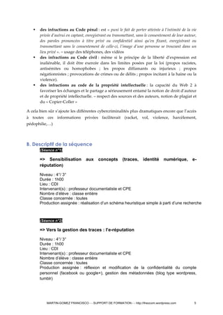  des infractions au Code pénal : est « puni le fait de porter atteinte à l’intimité de la vie
privée d’autrui en captant, enregistrant ou transmettant, sans le consentement de leur auteur,
des paroles prononcées à titre privé ou confidentiel ainsi qu’en fixant, enregistrant ou
transmettant sans le consentement de celle-ci, l’image d’une personne se trouvant dans un
lieu privé ». – usage des téléphones, des vidéos
 des infractions au Code civil : même si le principe de la liberté d’expression est
inaliénable, il doit être exercée dans les limites posées par la loi (propos racistes,
antisémites ou homophobes ; les propos diffamants ou injurieux ; propos
négationnistes ; provocations de crimes ou de délits ; propos incitant à la haine ou la
violence).
 des infractions au code de la propriété intellectuelle : la capacité du Web 2 à
favoriser les échanges et le partage a sérieusement entamé la notion de droit d’auteur
et de propriété intellectuelle. – respect des sources et des auteurs, notion de plagiat et
du « Copier-Coller »
A cela bien sûr s’ajoute les différentes cybercriminalités plus dramatiques encore que l’accès
à toutes ces informations privées faciliterait (racket, vol, violence, harcèlement,
pédophilie,…)
B. Descriptif de la séquence
(Séance n°1)
=> Sensibilisation aux concepts (traces, identité numérique, e-
réputation)
Niveau : 4°/ 3°
Durée : 1h00
Lieu : CDI
Intervenant(s) : professeur documentaliste et CPE
Nombre d’élève : classe entière
Classe concernée : toutes
Production assignée : réalisation d’un schéma heuristique simple à parti d’une recherche
(Séance n°2)
=> Vers la gestion des traces : l’e-réputation
Niveau : 4°/ 3°
Durée : 1h00
Lieu : CDI
Intervenant(s) : professeur documentaliste et CPE
Nombre d’élève : classe entière
Classe concernée : toutes
Production assignée : réflexion et modification de la confidentialité du compte
personnel (facebook ou google+), gestion des métadonnées (blog type wordpress,
tumblr)
MARTIN-GOMEZ FRANCISCO - - SUPPORT DE FORMATION - - http://theocom.wordpress.com 5
 