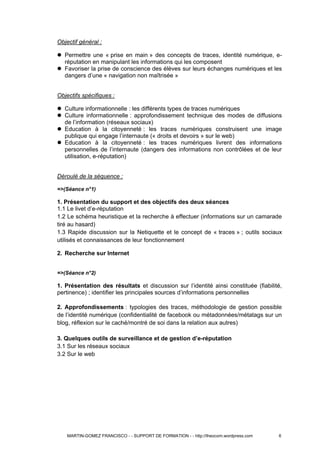 Objectif général :
 Permettre une « prise en main » des concepts de traces, identité numérique, e-
réputation en manipulant les informations qui les composent
 Favoriser la prise de conscience des élèves sur leurs échanges numériques et les
dangers d’une « navigation non maîtrisée »
Objectifs spécifiques :
 Culture informationnelle : les différents types de traces numériques
 Culture informationnelle : approfondissement technique des modes de diffusions
de l’information (réseaux sociaux)
 Education à la citoyenneté : les traces numériques construisent une image
publique qui engage l’internaute (« droits et devoirs » sur le web)
 Education à la citoyenneté : les traces numériques livrent des informations
personnelles de l’internaute (dangers des informations non contrôlées et de leur
utilisation, e-réputation)
Déroulé de la séquence :
=>(Séance n°1)
1. Présentation du support et des objectifs des deux séances
1.1 Le livet d’e-réputation
1.2 Le schéma heuristique et la recherche à effectuer (informations sur un camarade
tiré au hasard)
1.3 Rapide discussion sur la Netiquette et le concept de « traces » ; outils sociaux
utilisés et connaissances de leur fonctionnement
2. Recherche sur Internet
=>(Séance n°2)
1. Présentation des résultats et discussion sur l’identité ainsi constituée (fiabilité,
pertinence) ; identifier les principales sources d’informations personnelles
2. Approfondissements : typologies des traces, méthodologie de gestion possible
de l’identité numérique (confidentialité de facebook ou métadonnées/métatags sur un
blog, réflexion sur le caché/montré de soi dans la relation aux autres)
3. Quelques outils de surveillance et de gestion d’e-réputation
3.1 Sur les réseaux sociaux
3.2 Sur le web
MARTIN-GOMEZ FRANCISCO - - SUPPORT DE FORMATION - - http://theocom.wordpress.com 6
 