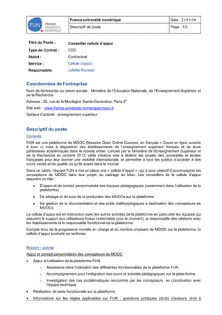 France université numérique Date : 21/11/14 
Descriptif de poste Page : 1/3 
Titre du Poste : 
Conseiller cellule d’appui 
Type de Contrat : 
CDD 
Statut : 
Contractuel 
Service : 
Cellule d’appui 
Responsable: 
Juliette Roussel 
Coordonnées de l’entreprise 
Nom de l'entreprise ou raison sociale : Ministère de l’Education Nationale, de l’Enseignement Supérieur et de la Recherche 
Adresse : 25, rue de la Montagne Sainte-Geneviève, Paris 5e 
Site web : www.france-universite-numerique-mooc.fr 
Secteur d'activité : enseignement supérieur 
Descriptif du poste 
Contexte 
FUN est une plateforme de MOOC (Massive Open Online Courses, en français « Cours en ligne ouverts à tous ») mise à disposition des établissements de l’enseignement supérieur français et de leurs partenaires académiques dans le monde entier. Lancée par le Ministère de l’Enseignement Supérieur et de la Recherche en octobre 2013, cette initiative vise à fédérer les projets des universités et écoles françaises pour leur donner une visibilité internationale, et permettre à tous les publics d’accéder à des cours variés et de qualité où qu’ils soient dans le monde 
Dans ce cadre, l’équipe FUN a mis en place une « cellule d’appui », qui a pour objectif d’accompagner les concepteurs de MOOC dans leur projet, du cadrage au bilan. Les conseillers de la cellule d’appui assurent un rôle : 
 D’appui et de conseil personnalisés des équipes pédagogiques (notamment dans l’utilisation de la plateforme) 
 De pilotage et de suivi de la production des MOOCs sur la plateforme 
 De gestion de la documentation et des outils méthodologiques à destination des concepteurs de MOOCs. 
La cellule d’appui est en interaction avec les autres activités de la plateforme en particulier les équipes qui assurent le support aux utilisateurs finaux (externalisé pour le moment), la responsable des relations avec les établissements et le responsable fonctionnel de la plateforme. 
Compte tenu de la progressive montée en charge et du nombre croissant de MOOC sur la plateforme, la cellule d’appui souhaite se renforcer. 
Mission - activité 
Appui et conseil personnalisés des concepteurs de MOOC 
 Appui à l’utilisation de la plateforme FUN 
o Assistance dans l’utilisation des différentes fonctionnalités de la plateforme FUN 
o Accompagnement pour l’intégration des cours et activités pédagogiques sur la plate-forme 
o Investigation des cas problématiques rencontrés par les concepteurs, en coordination avec l’équipe technique 
 Réalisation de tests fonctionnels sur la plateforme 
 Informations sur les règles applicables sur FUN : questions juridiques (droits d’auteurs, droit à  