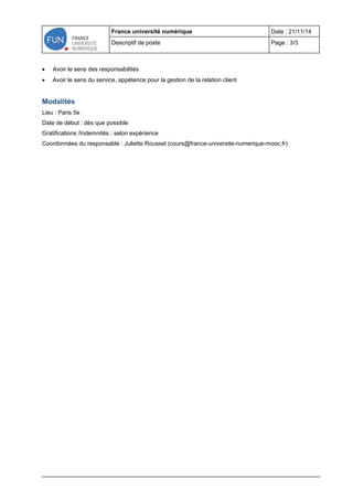 France université numérique Date : 21/11/14 
Descriptif de poste Page : 3/3 
 Avoir le sens des responsabilités 
 Avoir le sens du service, appétence pour la gestion de la relation client 
Modalités 
Lieu : Paris 5e 
Date de début : dès que possible 
Gratifications /Indemnités : selon expérience 
Coordonnées du responsable : Juliette Roussel (cours@france-universite-numerique-mooc.fr) 