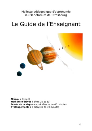 Mallette pédagogique d’astronomie
du Planétarium de Strasbourg
Le Guide de l’Enseignant
Niveau : Cycle 3
Nombre d’élèves : entre 20 et 30
Durée de la séquence : 4 séances de 45 minutes
Prolongements : 2 activités de 30 minutes
12
 