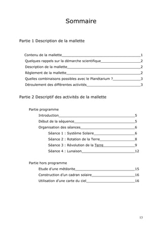 Sommaire
Partie 1 Description de la mallette
Contenu de la mallette______________________________________1
Quelques rappels sur la démarche scientifique 2
Description de la mallette 2
Règlement de la mallette 2
Quelles combinaisons possibles avec le Planétarium ? 3
Déroulement des différentes activités 3
Partie 2 Descriptif des activités de la mallette
Partie programme
Introduction 5
Début de la séquence 5
Organisation des séances 6
Séance 1 : Système Solaire 6
Séance 2 : Rotation de la Terre 8
Séance 3 : Révolution de la Terre 9
Séance 4 : Lunaison 12
Partie hors programme
Etude d’une météorite 15
Construction d’un cadran solaire 16
Utilisation d’une carte du ciel 16
13
 