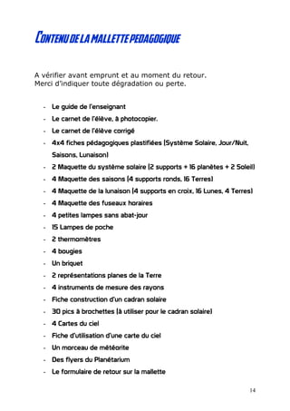 Contenudelamallettepedagogique
A vérifier avant emprunt et au moment du retour.
Merci d’indiquer toute dégradation ou perte.
- Le guide de l’enseignant
- Le carnet de l’élève, à photocopier.
- Le carnet de l’élève corrigé
- 4x4 fiches pédagogiques plastifiées (Système Solaire, Jour/Nuit,
Saisons, Lunaison)
- 2 Maquette du système solaire (2 supports + 16 planètes + 2 Soleil)
- 4 Maquette des saisons (4 supports ronds, 16 Terres)
- 4 Maquette de la lunaison (4 supports en croix, 16 Lunes, 4 Terres)
- 4 Maquette des fuseaux horaires
- 4 petites lampes sans abat-jour
- 15 Lampes de poche
- 2 thermomètres
- 4 bougies
- Un briquet
- 2 représentations planes de la Terre
- 4 instruments de mesure des rayons
- Fiche construction d’un cadran solaire
- 30 pics à brochettes (à utiliser pour le cadran solaire)
- 4 Cartes du ciel
- Fiche d’utilisation d’une carte du ciel
- Un morceau de météorite
- Des flyers du Planétarium
- Le formulaire de retour sur la mallette
14
 