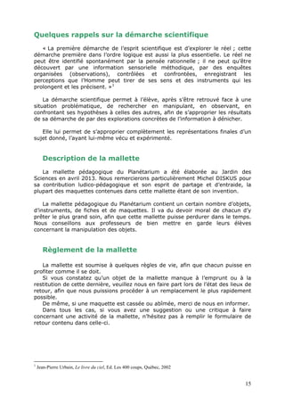 Quelques rappels sur la démarche scientifique
« La première démarche de l’esprit scientifique est d’explorer le réel ; cette
démarche première dans l’ordre logique est aussi la plus essentielle. Le réel ne
peut être identifié spontanément par la pensée rationnelle ; il ne peut qu’être
découvert par une information sensorielle méthodique, par des enquêtes
organisées (observations), contrôlées et confrontées, enregistrant les
perceptions que l’Homme peut tirer de ses sens et des instruments qui les
prolongent et les précisent. »1
La démarche scientifique permet à l’élève, après s’être retrouvé face à une
situation problématique, de rechercher en manipulant, en observant, en
confrontant ses hypothèses à celles des autres, afin de s’approprier les résultats
de sa démarche de par des explorations concrètes de l’information à dénicher.
Elle lui permet de s’approprier complètement les représentations finales d’un
sujet donné, l’ayant lui-même vécu et expérimenté.
Description de la mallette
La mallette pédagogique du Planétarium a été élaborée au Jardin des
Sciences en avril 2013. Nous remercierons particulièrement Michel DISKUS pour
sa contribution ludico-pédagogique et son esprit de partage et d’entraide, la
plupart des maquettes contenues dans cette mallette étant de son invention.
La mallette pédagogique du Planétarium contient un certain nombre d’objets,
d’instruments, de fiches et de maquettes. Il va du devoir moral de chacun d’y
prêter le plus grand soin, afin que cette mallette puisse perdurer dans le temps.
Nous conseillons aux professeurs de bien mettre en garde leurs élèves
concernant la manipulation des objets.
Règlement de la mallette
La mallette est soumise à quelques règles de vie, afin que chacun puisse en
profiter comme il se doit.
Si vous constatez qu’un objet de la mallette manque à l’emprunt ou à la
restitution de cette dernière, veuillez nous en faire part lors de l’état des lieux de
retour, afin que nous puissions procéder à un remplacement le plus rapidement
possible.
De même, si une maquette est cassée ou abîmée, merci de nous en informer.
Dans tous les cas, si vous avez une suggestion ou une critique à faire
concernant une activité de la mallette, n’hésitez pas à remplir le formulaire de
retour contenu dans celle-ci.
1
Jean-Pierre Urbain, Le livre du ciel, Ed. Les 400 coups, Québec, 2002
15
 