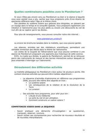 Quelles combinaisons possibles avec le Planétarium ?
Si vous n’êtes pas encore venu au Planétarium ou bien si la séance à laquelle
vous avez assisté vous a plu, sachez que nous proposons près d’une dizaine de
spectacles différents selon l’âge et le thème choisi.
Des planètes du système solaire aux galaxies plus éloignées, en passant par
un voyage dans le temps et la conquête spatiale, nous proposons également une
initiation à l’astronomie pour les plus petits ou encore une découverte du ciel de
nuit afin de se repérer parmi les étoiles…
Pour plus de renseignements, vous pouvez consulter notre site internet :
www.planetarium.unistra.fr
ou encore les brochures laissées dans la mallette, que vous pouvez garder.
Les séances, animées par des médiateurs scientifiques, permettent une
véritable immersion des élèves dans le thème de l’astronomie.
Les visites de la Coupole de l’Observatoire que vous pouvez combiner à une
séance de Planétarium proposent une approche plus historique de cette science.
Enfin, la crypte aux étoiles, la galerie du Planétarium, permet de se retrouver
parmi des instruments de mesure et des bornes interactives autour desquels on
peut ensemble s’interroger sur l’astronomie.
Déroulement des différentes activités
La mallette pédagogique du Planétarium s’axe autour de plusieurs points. Elle
contient diverses activités qui peuvent être traitées séparément :
o La séquence d’activités d’astronomie en référence aux programmes
2008, pouvant elle-même être séparée en trois :
 Le système solaire
 Les conséquences de la rotation et de la révolution de la
Terre
 La Lunaison
o Des activités hors programme, pour aller plus loin :
 L’étude d’une météorite
 La carte du ciel et son utilisation.
 Comment construire un cadran solaire ?
COMPETENCES VISEES DANS LA SEQUENCE
- Savoir pratiquer une démarche d’investigation : se questionner,
manipuler, observer, conclure.
- Savoir utiliser ses connaissances pour rechercher de nouveaux résultats et
de nouvelles interprétations.
16
 
