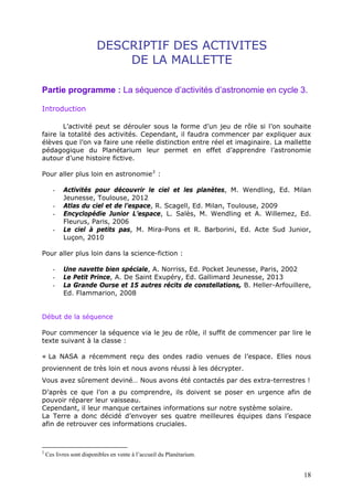 DESCRIPTIF DES ACTIVITES
DE LA MALLETTE
Partie programme : La séquence d’activités d’astronomie en cycle 3.
Introduction
L’activité peut se dérouler sous la forme d’un jeu de rôle si l’on souhaite
faire la totalité des activités. Cependant, il faudra commencer par expliquer aux
élèves que l’on va faire une réelle distinction entre réel et imaginaire. La mallette
pédagogique du Planétarium leur permet en effet d’apprendre l’astronomie
autour d’une histoire fictive.
Pour aller plus loin en astronomie2
:
- Activités pour découvrir le ciel et les planètes, M. Wendling, Ed. Milan
Jeunesse, Toulouse, 2012
- Atlas du ciel et de l’espace, R. Scagell, Ed. Milan, Toulouse, 2009
- Encyclopédie Junior L’espace, L. Salès, M. Wendling et A. Willemez, Ed.
Fleurus, Paris, 2006
- Le ciel à petits pas, M. Mira-Pons et R. Barborini, Ed. Acte Sud Junior,
Luçon, 2010
Pour aller plus loin dans la science-fiction :
- Une navette bien spéciale, A. Norriss, Ed. Pocket Jeunesse, Paris, 2002
- Le Petit Prince, A. De Saint Exupéry, Ed. Gallimard Jeunesse, 2013
- La Grande Ourse et 15 autres récits de constellations, B. Heller-Arfouillere,
Ed. Flammarion, 2008
Début de la séquence
Pour commencer la séquence via le jeu de rôle, il suffit de commencer par lire le
texte suivant à la classe :
« La NASA a récemment reçu des ondes radio venues de l’espace. Elles nous
proviennent de très loin et nous avons réussi à les décrypter.
Vous avez sûrement deviné… Nous avons été contactés par des extra-terrestres !
D’après ce que l’on a pu comprendre, ils doivent se poser en urgence afin de
pouvoir réparer leur vaisseau.
Cependant, il leur manque certaines informations sur notre système solaire.
La Terre a donc décidé d’envoyer ses quatre meilleures équipes dans l’espace
afin de retrouver ces informations cruciales.
2
Ces livres sont disponibles en vente à l’accueil du Planétarium.
18
 