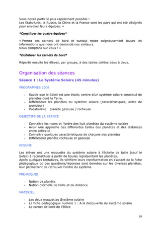 Vous devez partir le plus rapidement possible !
Les Etats-Unis, la Russie, la Chine et la France sont les pays qui ont été désignés
pour envoyer leurs équipes. »
*Constituer les quatre équipes*
« Prenez ces carnets de bord et surtout notez soigneusement toutes les
informations que nous ont demandé nos visiteurs.
Nous comptons sur vous ! »
*Distribuer les carnets de bord*
Répartir ensuite les élèves, par groupe, à des tables collées deux à deux.
Organisation des séances
Séance 1 : Le Système Solaire (45 minutes)
PROGRAMMES 2008
- Savoir que le Soleil est une étoile, centre d’un système solaire constitué de
planètes dont la Terre.
- Différencier les planètes du système solaire (caractéristiques, ordre de
grandeur)
- Vocabulaire : planète gazeuse / rocheuse
OBJECTIFS DE LA SEANCE
- Connaitre les noms et l’ordre des huit planètes du système solaire
- Avoir une approche des différentes tailles des planètes et des distances
entre celles-ci
- Connaitre quelques caractéristiques de chacune des planètes
- Différencier planète rocheuse et gazeuse
RESUME
Les élèves ont une maquette du système solaire à l’échelle de taille (sauf le
Soleil) à reconstituer à partir de boules représentant les planètes.
Après quelques tentatives, ils vérifient leurs représentation en s’aidant de la fiche
pédagogique où des questions/réponses sont données sur les diverses planètes,
leur permettant de retrouver l’ordre du système.
PRE-REQUIS
- Notion de planète
- Notion d’échelle de taille et de distance
MATERIEL
- Les deux maquettes Système solaire
- La fiche pédagogique numéro 1 : A la découverte du système solaire
- Le carnet de bord de l’élève
19
 