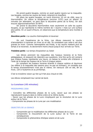On prend quatre bougies, comme on avait quatre rayons sur la maquette.
Les bougies, comme les rayons de Soleil, éclairent et chauffent.
On place les quatre bougies, en carré d’environ 10 cm de côté, sous le
thermomètre. On relève la température (environ 23°C) puis on attend 15
minutes (en attendant, on peut faire la deuxième partie de la fiche). On doit
trouver approximativement 35-40°C.
On prend le deuxième thermomètre mais seulement on colle les quatre
bougies, ce qui représente le même nombre de « rayons » mais sur une surface
plus petite. En un quart d’heure, on observera que la température sera montée à
60°C.
Deuxième partie : La couche d’atmosphère à traverser
On suit l’expérience de la fiche. Les élèves mesurent la couche
d’atmosphère à traverser en hiver et en été. Ils constatent que celle-ci est plus
grande en hiver. Comme l’atmosphère est froide, si les rayons mettent plus de
temps à la traverser, ils deviennent moins chaud jusqu’à leur arrivée sur Terre.
Troisième partie : Le temps d’exposition au Soleil
Les élèves prennent les maquettes des fuseaux horaires et la fiche
pédagogique, et essayent de répondre aux questions. Une fois qu’ils ont compris
que chaque fuseau représente une heure, on baisse la lumière afin d’éclairer à
l’aide de la lampe les fuseaux de la Terre à chaque saison.
En comptant les fuseaux horaires éclairés à chaque solstice et équinoxe
(se référer à la maquette des saisons pour ne pas se tromper), on constate que
le temps d’ensoleillement n’est pas le même. On retrouve 16h en été, 8h en
hiver, 12h à l’automne et au printemps.
C’est la troisième raison qui fait qu’il fait plus chaud en été.
Les élèves remplissent leur carnet de bord.
La Lunaison (45 minutes)
PROGRAMMES 2008
- Connaître les différentes phases de la Lune, savoir que ces phases se
reproduisent toujours dans le même ordre et la même durée.
- Savoir que les phases de la Lune s’expliquent par la révolution de la Lune
autour de la Terre.
- Comprendre les phases de la Lune par une modélisation
OBJECTIFS DE LA SEANCE
- Comprendre par la modélisation les différentes phases de la Lune
- Comprendre le mouvement de la Lune autour de la Terre et ses
conséquences
- Comprendre le phénomène d’éclipse solaire et de Lune
25
 