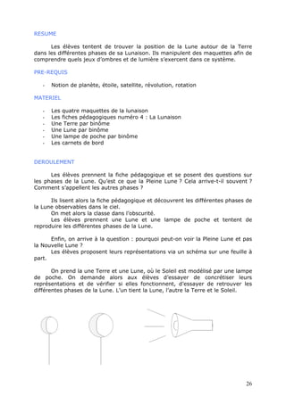 RESUME
Les élèves tentent de trouver la position de la Lune autour de la Terre
dans les différentes phases de sa Lunaison. Ils manipulent des maquettes afin de
comprendre quels jeux d’ombres et de lumière s’exercent dans ce système.
PRE-REQUIS
- Notion de planète, étoile, satellite, révolution, rotation
MATERIEL
- Les quatre maquettes de la lunaison
- Les fiches pédagogiques numéro 4 : La Lunaison
- Une Terre par binôme
- Une Lune par binôme
- Une lampe de poche par binôme
- Les carnets de bord
DEROULEMENT
Les élèves prennent la fiche pédagogique et se posent des questions sur
les phases de la Lune. Qu’est ce que la Pleine Lune ? Cela arrive-t-il souvent ?
Comment s’appellent les autres phases ?
Ils lisent alors la fiche pédagogique et découvrent les différentes phases de
la Lune observables dans le ciel.
On met alors la classe dans l’obscurité.
Les élèves prennent une Lune et une lampe de poche et tentent de
reproduire les différentes phases de la Lune.
Enfin, on arrive à la question : pourquoi peut-on voir la Pleine Lune et pas
la Nouvelle Lune ?
Les élèves proposent leurs représentations via un schéma sur une feuille à
part.
On prend la une Terre et une Lune, où le Soleil est modélisé par une lampe
de poche. On demande alors aux élèves d’essayer de concrétiser leurs
représentations et de vérifier si elles fonctionnent, d’essayer de retrouver les
différentes phases de la Lune. L’un tient la Lune, l’autre la Terre et le Soleil.
26
 