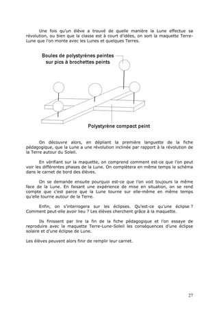 Une fois qu’un élève a trouvé de quelle manière la Lune effectue sa
révolution, ou bien que la classe est à court d’idées, on sort la maquette Terre-
Lune que l’on monte avec les Lunes et quelques Terres.
On découvre alors, en dépliant la première languette de la fiche
pédagogique, que la Lune a une révolution inclinée par rapport à la révolution de
la Terre autour du Soleil.
En vérifiant sur la maquette, on comprend comment est-ce que l’on peut
voir les différentes phases de la Lune. On complètera en même temps le schéma
dans le carnet de bord des élèves.
On se demande ensuite pourquoi est-ce que l’on voit toujours la même
face de la Lune. En faisant une expérience de mise en situation, on se rend
compte que c’est parce que la Lune tourne sur elle-même en même temps
qu’elle tourne autour de la Terre.
Enfin, on s’interrogera sur les éclipses. Qu’est-ce qu’une éclipse ?
Comment peut-elle avoir lieu ? Les élèves cherchent grâce à la maquette.
Ils finissent par lire la fin de la fiche pédagogique et l’on essaye de
reproduire avec la maquette Terre-Lune-Soleil les conséquences d’une éclipse
solaire et d’une éclipse de Lune.
Les élèves peuvent alors finir de remplir leur carnet.
27
 