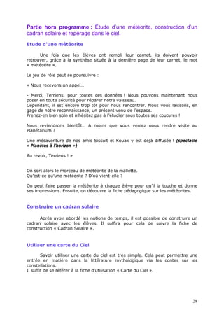 Partie hors programme : Etude d’une météorite, construction d’un
cadran solaire et repérage dans le ciel.
Etude d’une météorite
Une fois que les élèves ont rempli leur carnet, ils doivent pouvoir
retrouver, grâce à la synthèse située à la dernière page de leur carnet, le mot
« météorite ».
Le jeu de rôle peut se poursuivre :
« Nous recevons un appel…
- Merci, Terriens, pour toutes ces données ! Nous pouvons maintenant nous
poser en toute sécurité pour réparer notre vaisseau.
Cependant, il est encore trop tôt pour nous rencontrer. Nous vous laissons, en
gage de notre reconnaissance, un présent venu de l’espace.
Prenez-en bien soin et n’hésitez pas à l’étudier sous toutes ses coutures !
Nous reviendrons bientôt… A moins que vous veniez nous rendre visite au
Planétarium ?
Une mésaventure de nos amis Sissuit et Kouak y est déjà diffusée ! (spectacle
« Planètes à l’horizon »)
Au revoir, Terriens ! »
On sort alors le morceau de météorite de la mallette.
Qu’est-ce qu’une météorite ? D’où vient-elle ?
On peut faire passer la météorite à chaque élève pour qu’il la touche et donne
ses impressions. Ensuite, on découvre la fiche pédagogique sur les météorites.
Construire un cadran solaire
Après avoir abordé les notions de temps, il est possible de construire un
cadran solaire avec les élèves. Il suffira pour cela de suivre la fiche de
construction « Cadran Solaire ».
Utiliser une carte du Ciel
Savoir utiliser une carte du ciel est très simple. Cela peut permettre une
entrée en matière dans la littérature mythologique via les contes sur les
constellations.
Il suffit de se référer à la fiche d’utilisation « Carte du Ciel ».
28
 