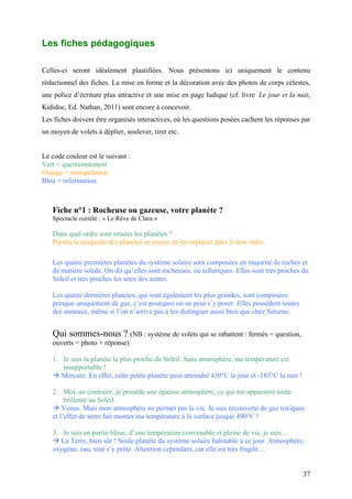 Les fiches pédagogiques
Celles-ci seront idéalement plastifiées. Nous présentons ici uniquement le contenu
rédactionnel des fiches. La mise en forme et la décoration avec des photos de corps célestes,
une police d’écriture plus attractive et une mise en page ludique (cf. livre Le jour et la nuit,
Kididoc, Ed. Nathan, 2011) sont encore à concevoir.
Les fiches doivent être organisés interactives, où les questions posées cachent les réponses par
un moyen de volets à déplier, soulever, tirer etc.
Le code couleur est le suivant :
Vert = questionnement
Orange = manipulation
Bleu = information
Fiche n°1 : Rocheuse ou gazeuse, votre planète ?
Spectacle corrélé : « Le Rêve de Clara »
Dans quel ordre sont situées les planètes ?
Prends la maquette des planètes et essaye de les replacer dans le bon ordre.
Les quatre premières planètes du système solaire sont composées en majorité de roches et
de matière solide. On dit qu’elles sont rocheuses, ou telluriques. Elles sont très proches du
Soleil et très proches les unes des autres.
Les quatre dernières planètes, qui sont également les plus grandes, sont composées
presque uniquement de gaz, c’est pourquoi on ne peut s’y poser. Elles possèdent toutes
des anneaux, même si l’on n’arrive pas à les distinguer aussi bien que chez Saturne.
Qui sommes-nous ? (NB : système de volets qui se rabattent : fermés = question,
ouverts = photo + réponse)
1. Je suis la planète la plus proche du Soleil. Sans atmosphère, ma température est
insupportable !
 Mercure. En effet, cette petite planète peut atteindre 430°C le jour et -185°C la nuit !
2. Moi, au contraire, je possède une épaisse atmosphère, ce qui me apparaitre toute
brillante au Soleil.
 Venus. Mais mon atmosphère ne permet pas la vie. Je suis recouverte de gaz toxiques
et l’effet de serre fait monter ma température à la surface jusque 490°C !
3. Je suis en partie bleue, d’une température convenable et pleine de vie, je suis…
 La Terre, bien sûr ! Seule planète du système solaire habitable à ce jour. Atmosphère,
oxygène, eau, tout s’y prête. Attention cependant, car elle est très fragile…
37
 